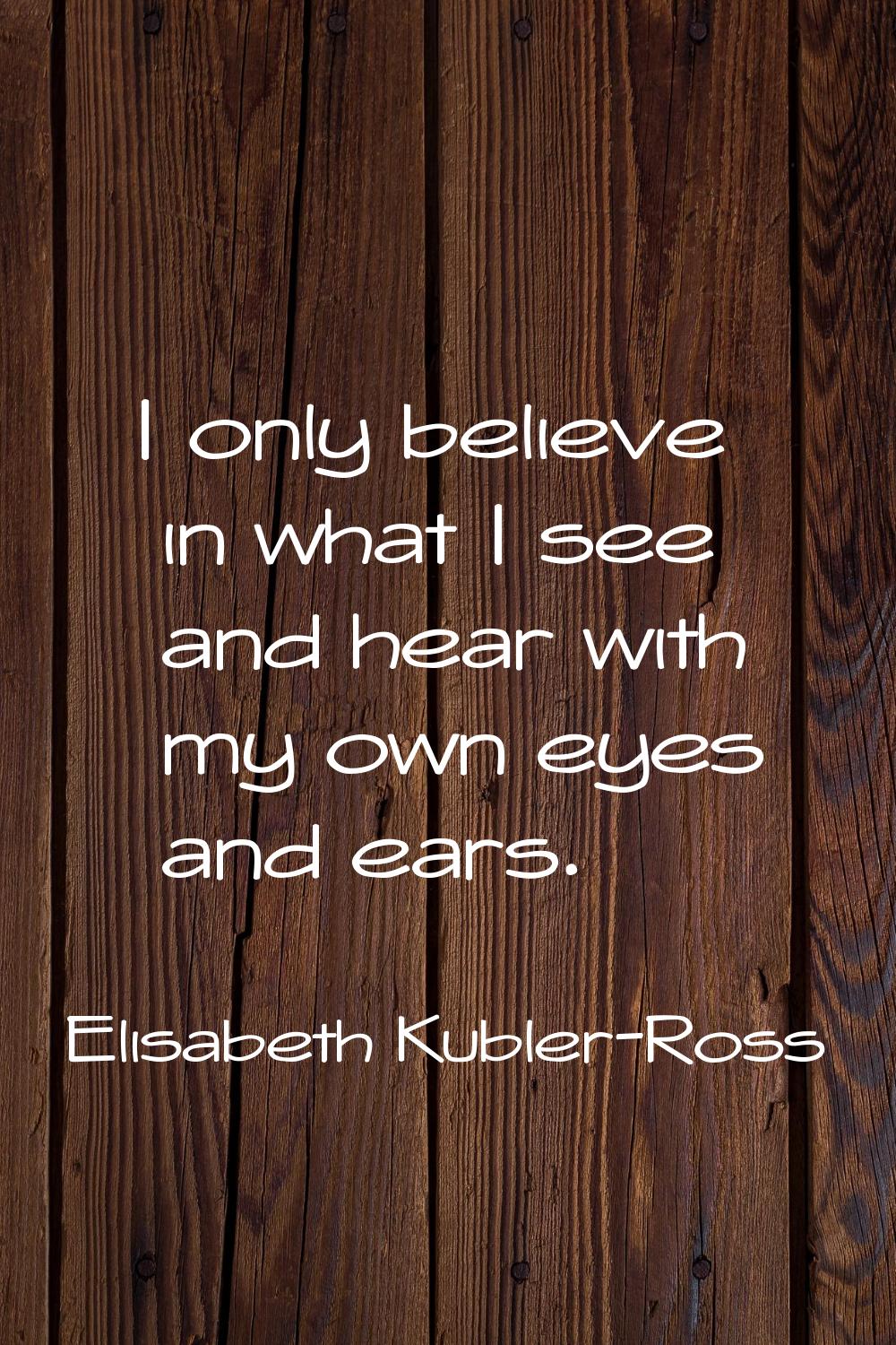 I only believe in what I see and hear with my own eyes and ears.