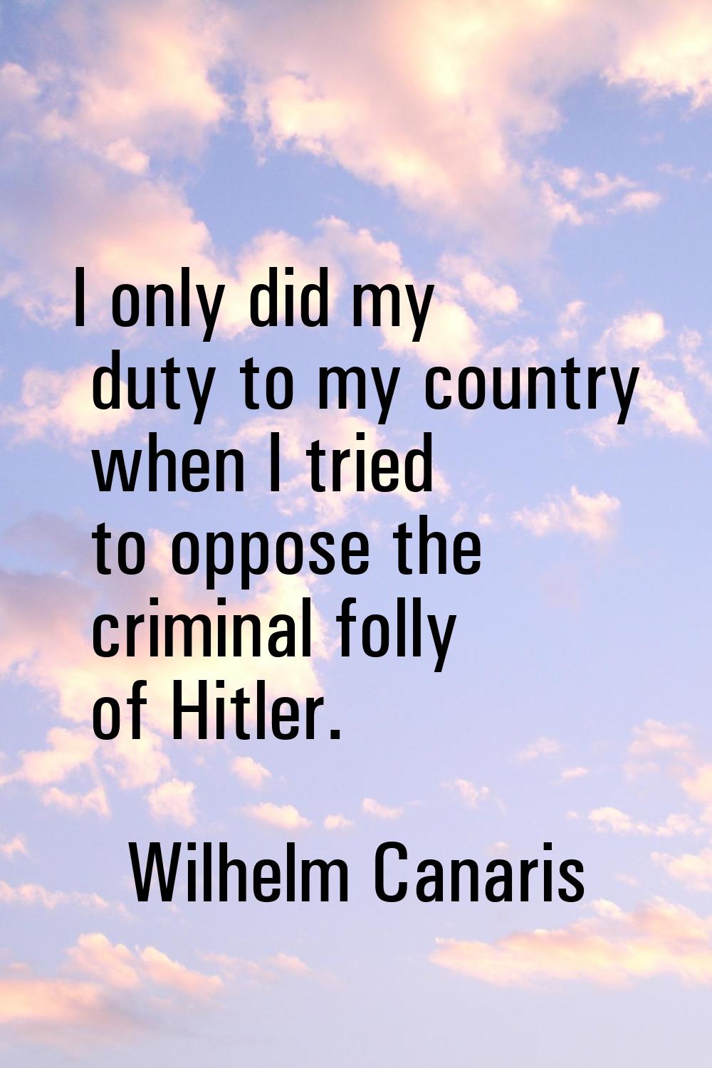 I only did my duty to my country when I tried to oppose the criminal folly of Hitler.