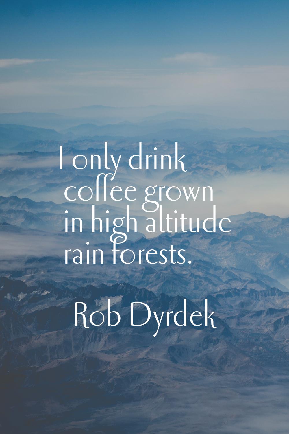 I only drink coffee grown in high altitude rain forests.