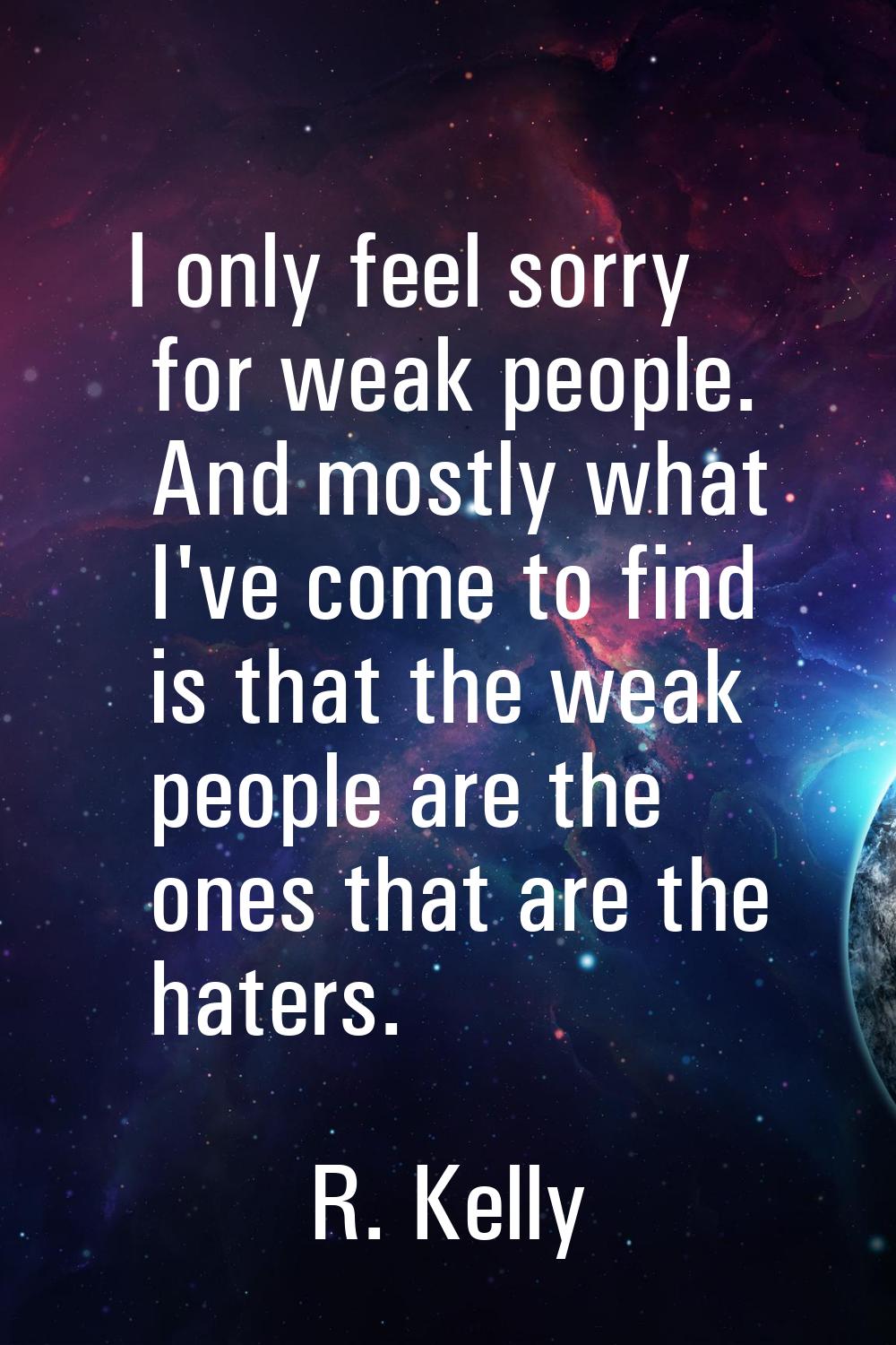 I only feel sorry for weak people. And mostly what I've come to find is that the weak people are th