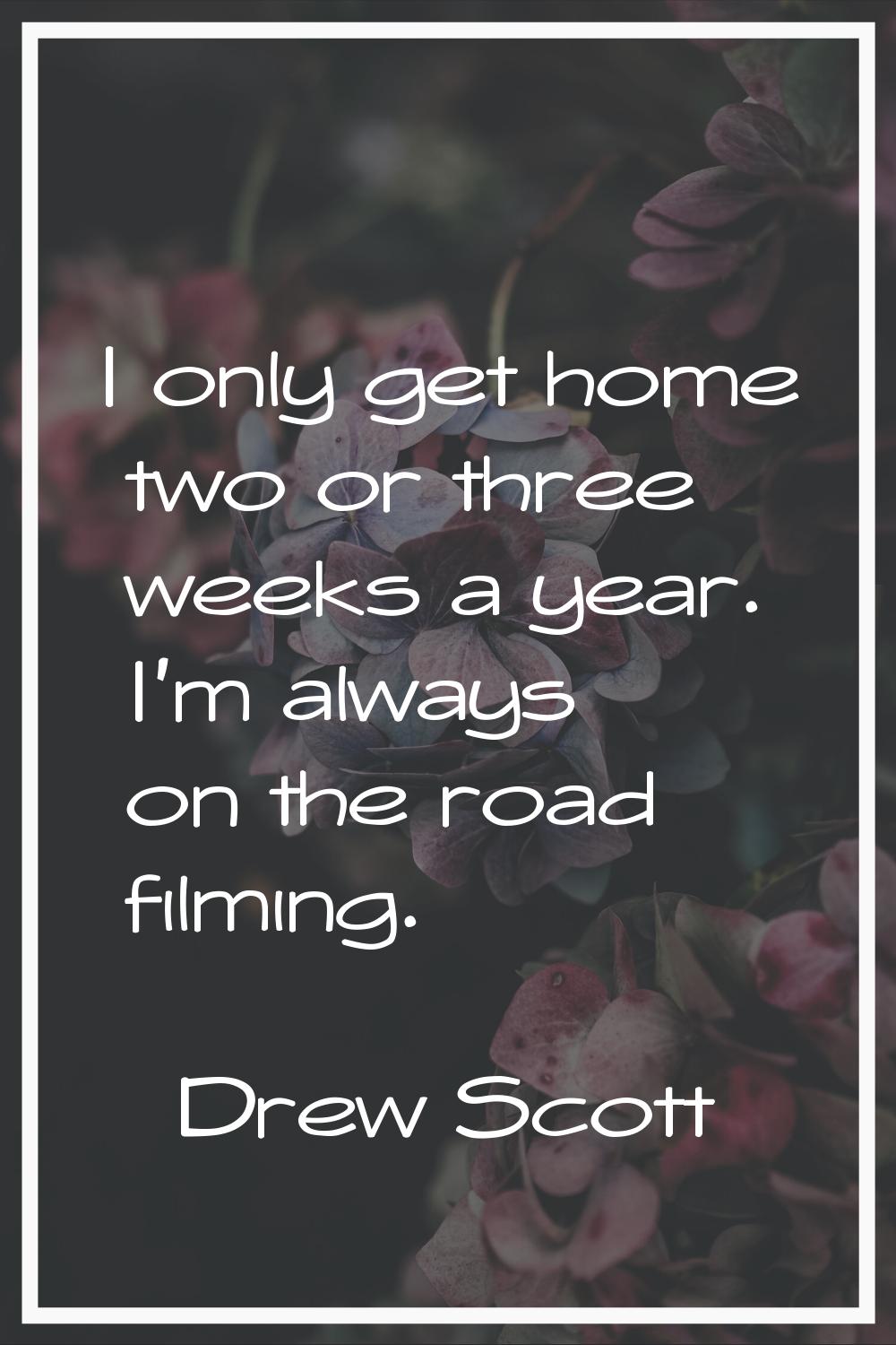 I only get home two or three weeks a year. I'm always on the road filming.