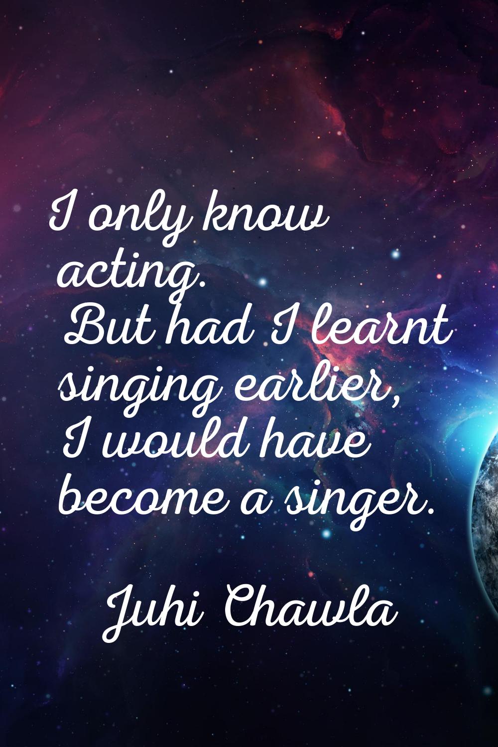 I only know acting. But had I learnt singing earlier, I would have become a singer.