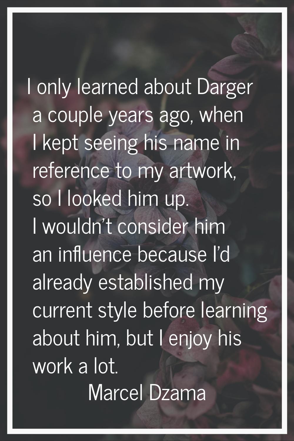 I only learned about Darger a couple years ago, when I kept seeing his name in reference to my artw