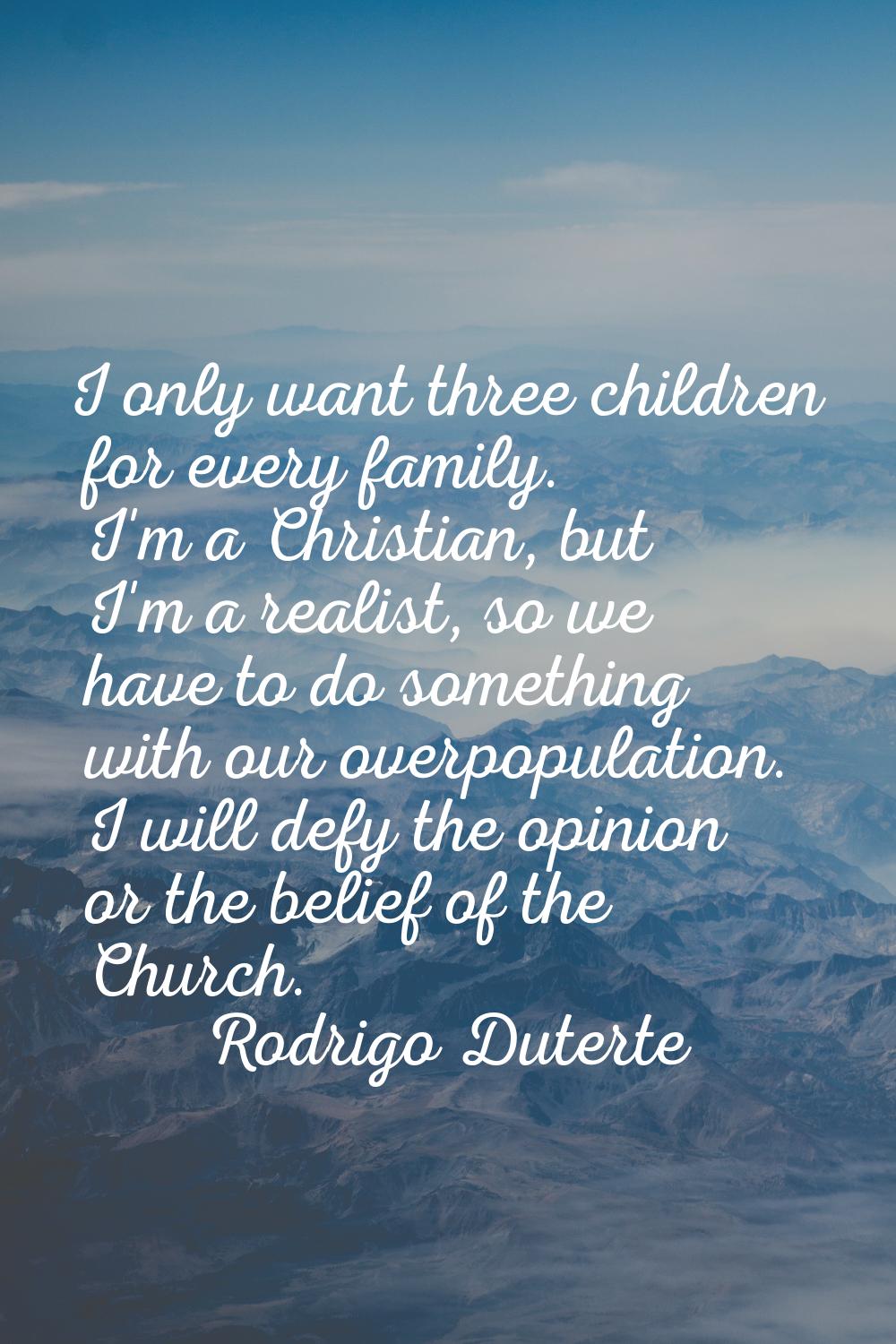 I only want three children for every family. I'm a Christian, but I'm a realist, so we have to do s