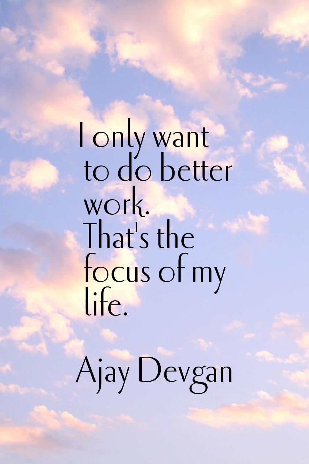 I only want to do better work. That's the focus of my life.