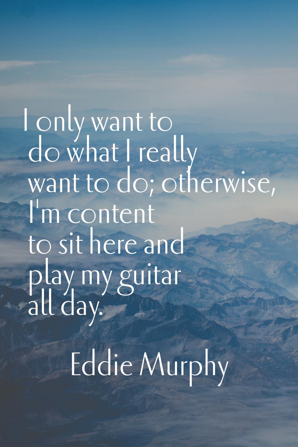 I only want to do what I really want to do; otherwise, I'm content to sit here and play my guitar a