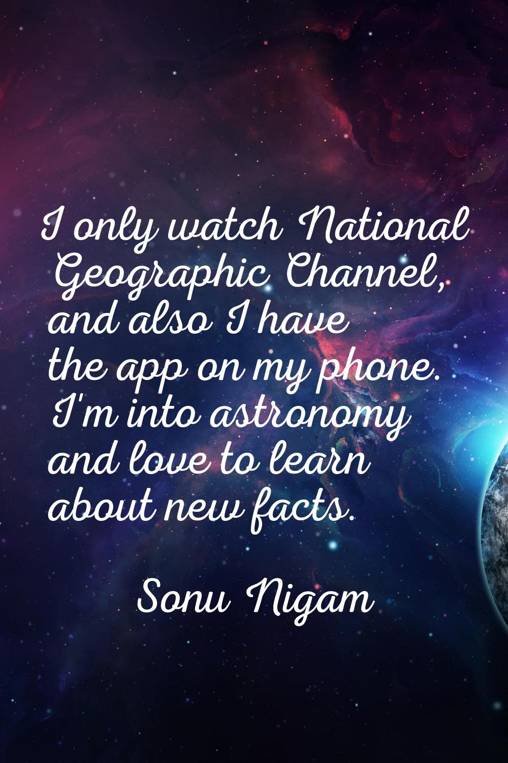 I only watch National Geographic Channel, and also I have the app on my phone. I'm into astronomy a