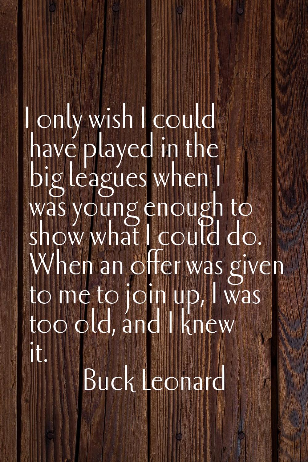 I only wish I could have played in the big leagues when I was young enough to show what I could do.