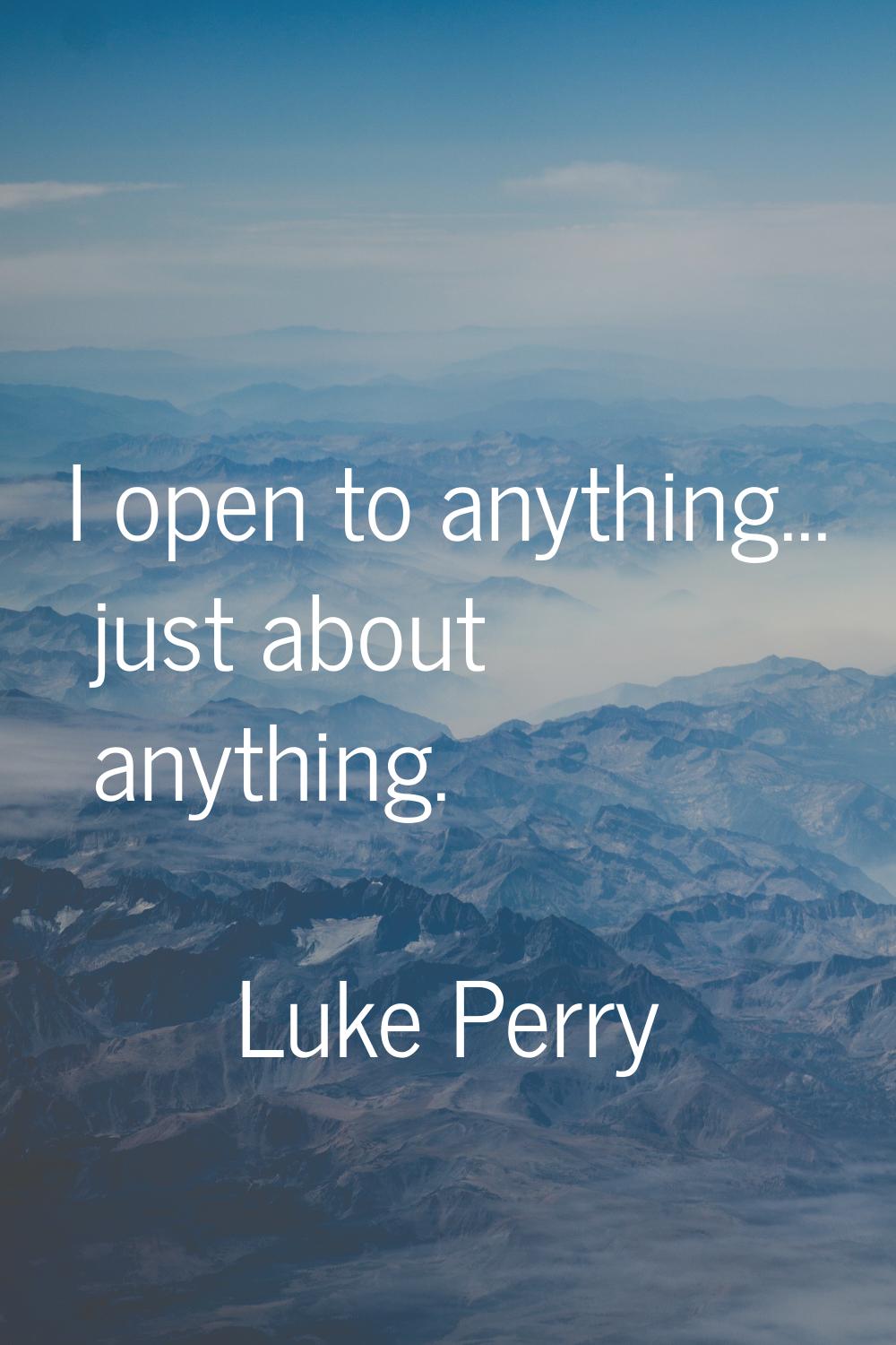 I open to anything... just about anything.