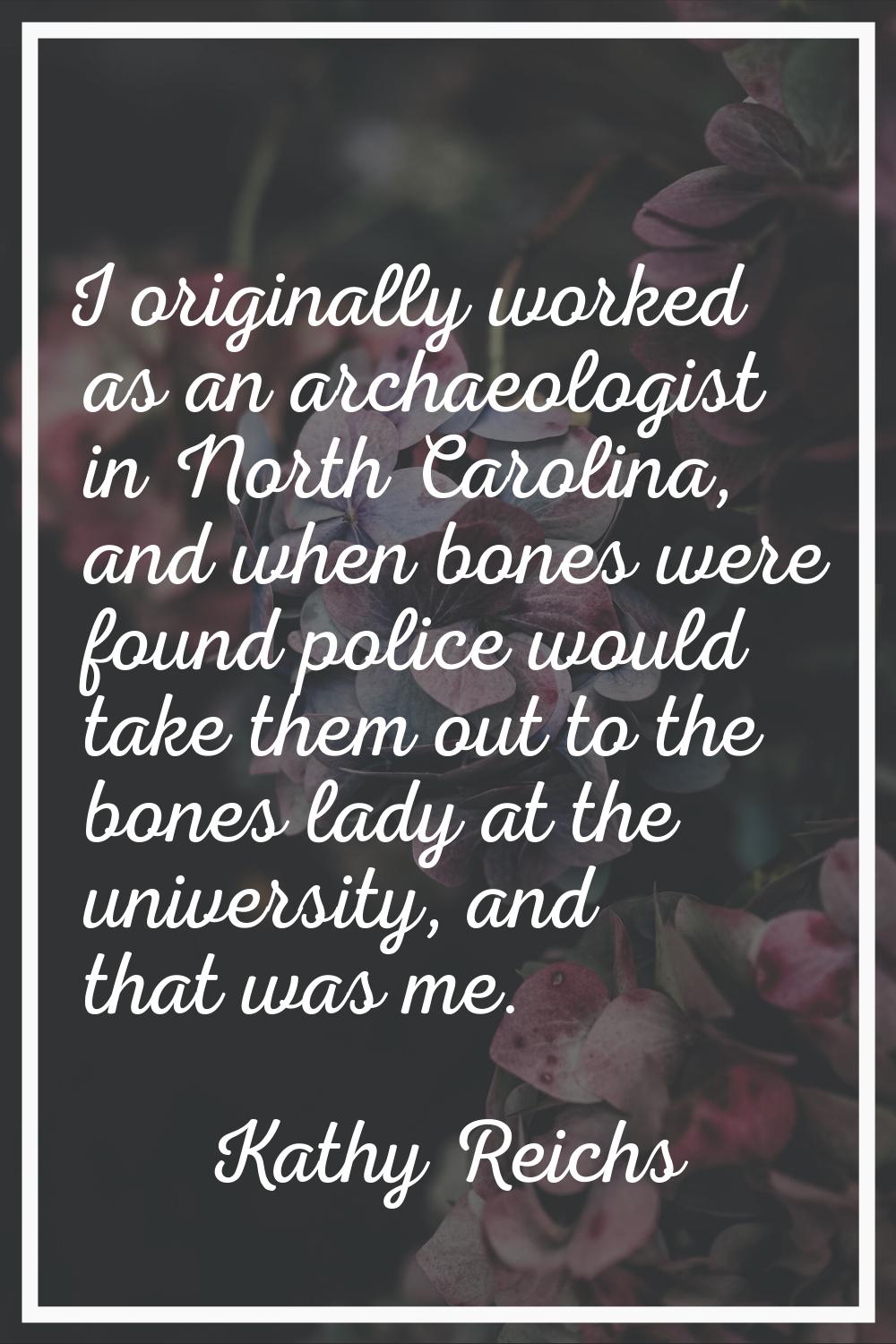 I originally worked as an archaeologist in North Carolina, and when bones were found police would t