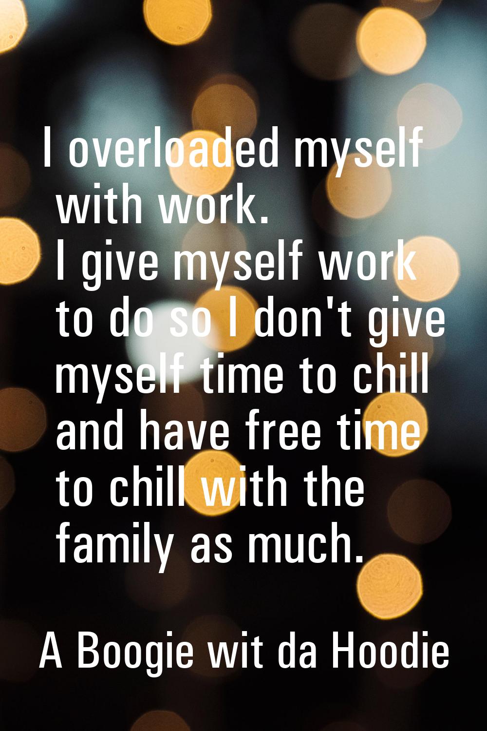 I overloaded myself with work. I give myself work to do so I don't give myself time to chill and ha