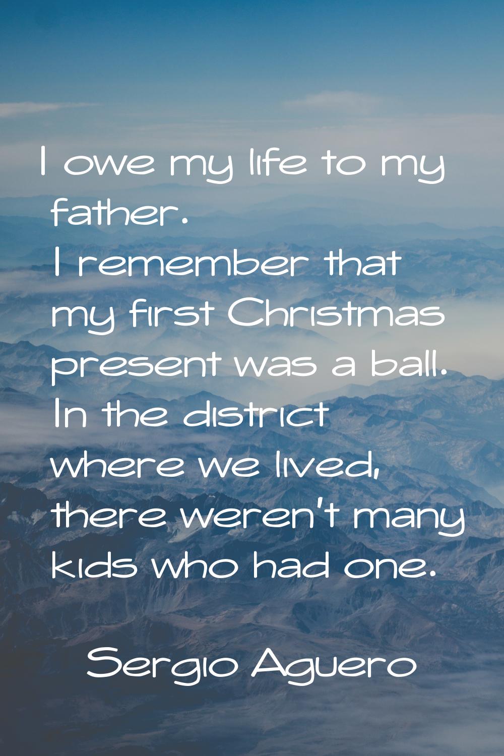 I owe my life to my father. I remember that my first Christmas present was a ball. In the district 