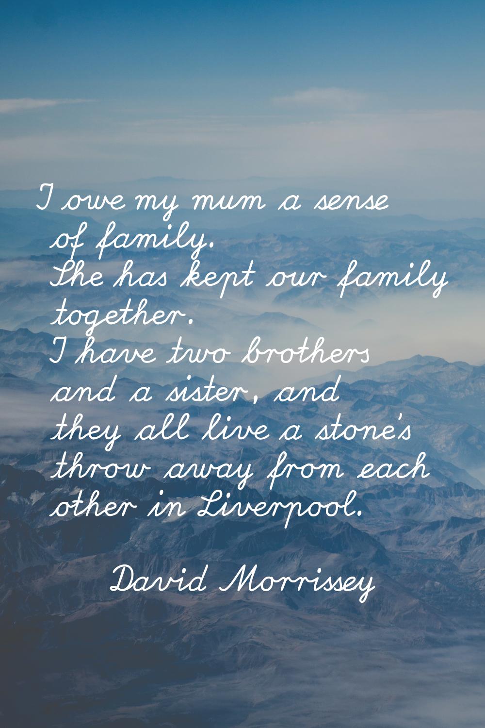 I owe my mum a sense of family. She has kept our family together. I have two brothers and a sister,