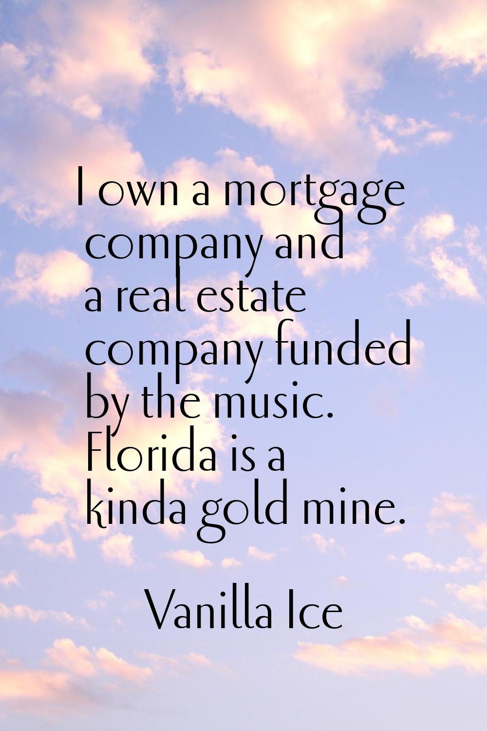 I own a mortgage company and a real estate company funded by the music. Florida is a kinda gold min