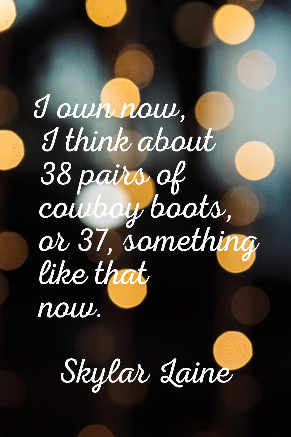 I own now, I think about 38 pairs of cowboy boots, or 37, something like that now.