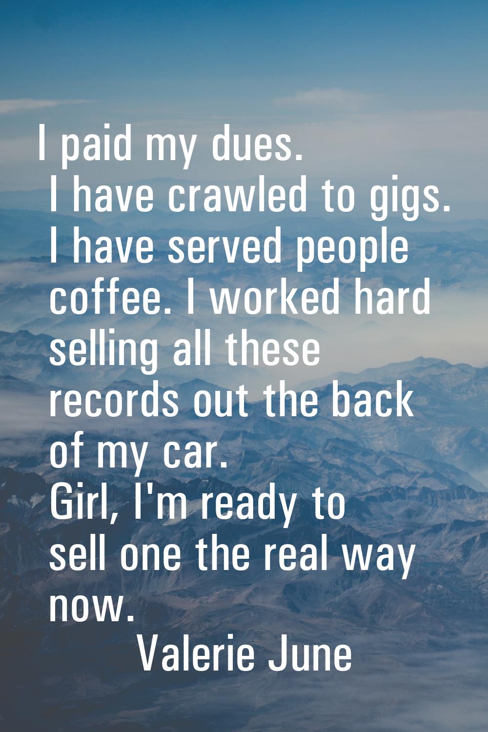 I paid my dues. I have crawled to gigs. I have served people coffee. I worked hard selling all thes