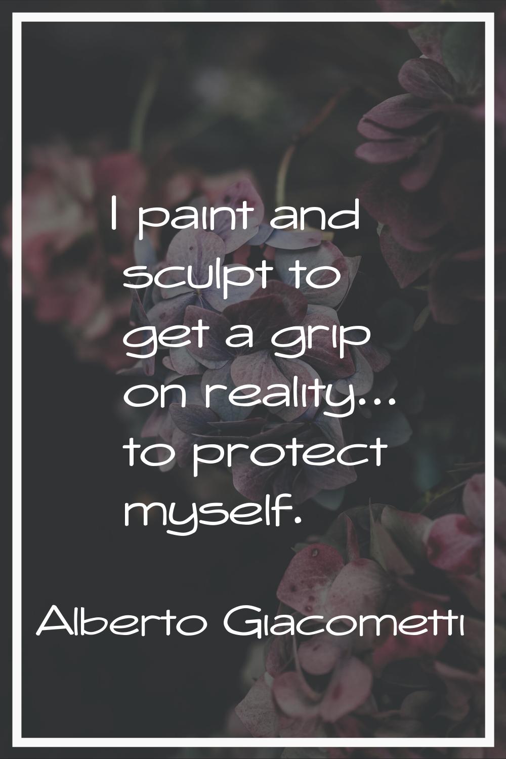 I paint and sculpt to get a grip on reality... to protect myself.