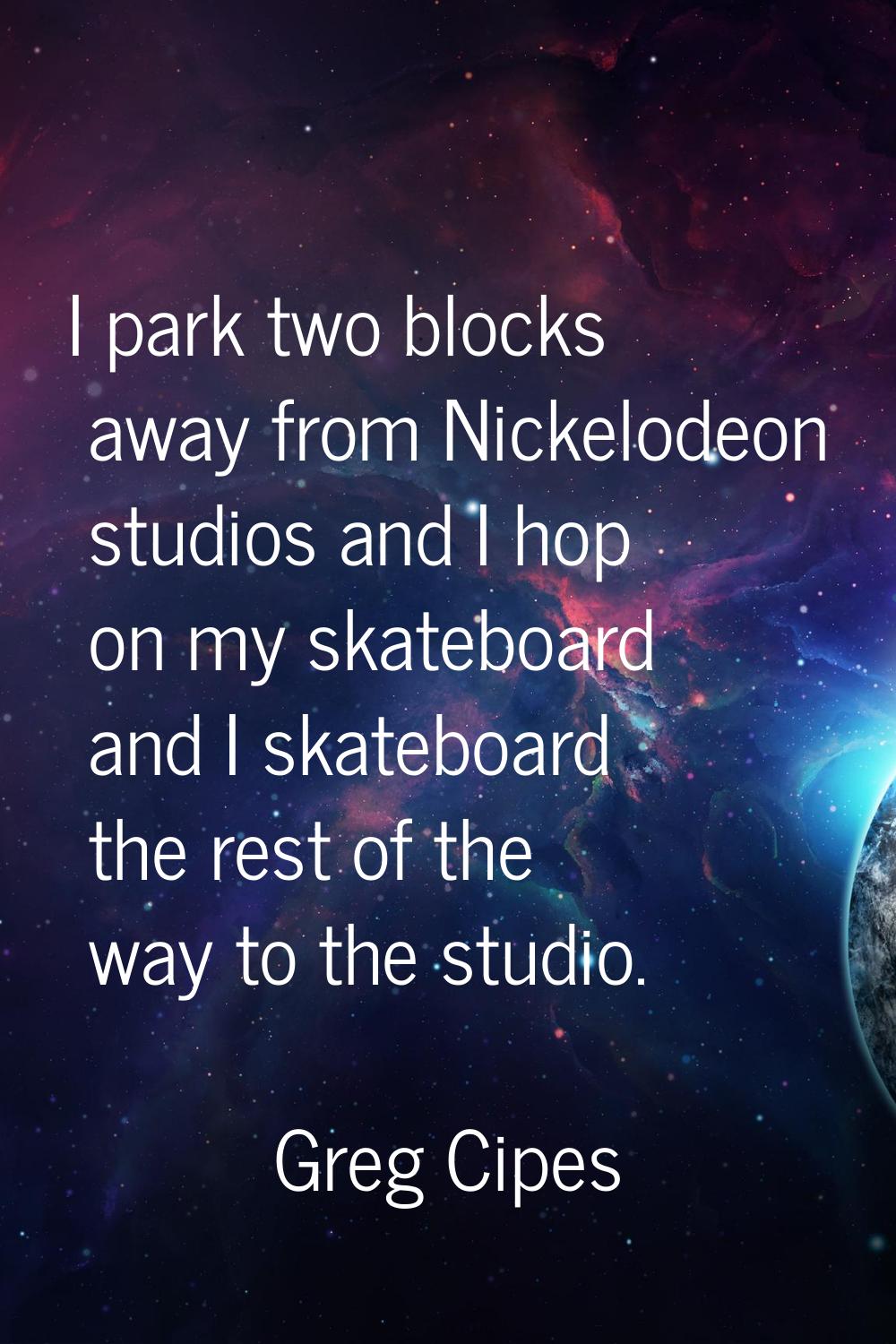 I park two blocks away from Nickelodeon studios and I hop on my skateboard and I skateboard the res