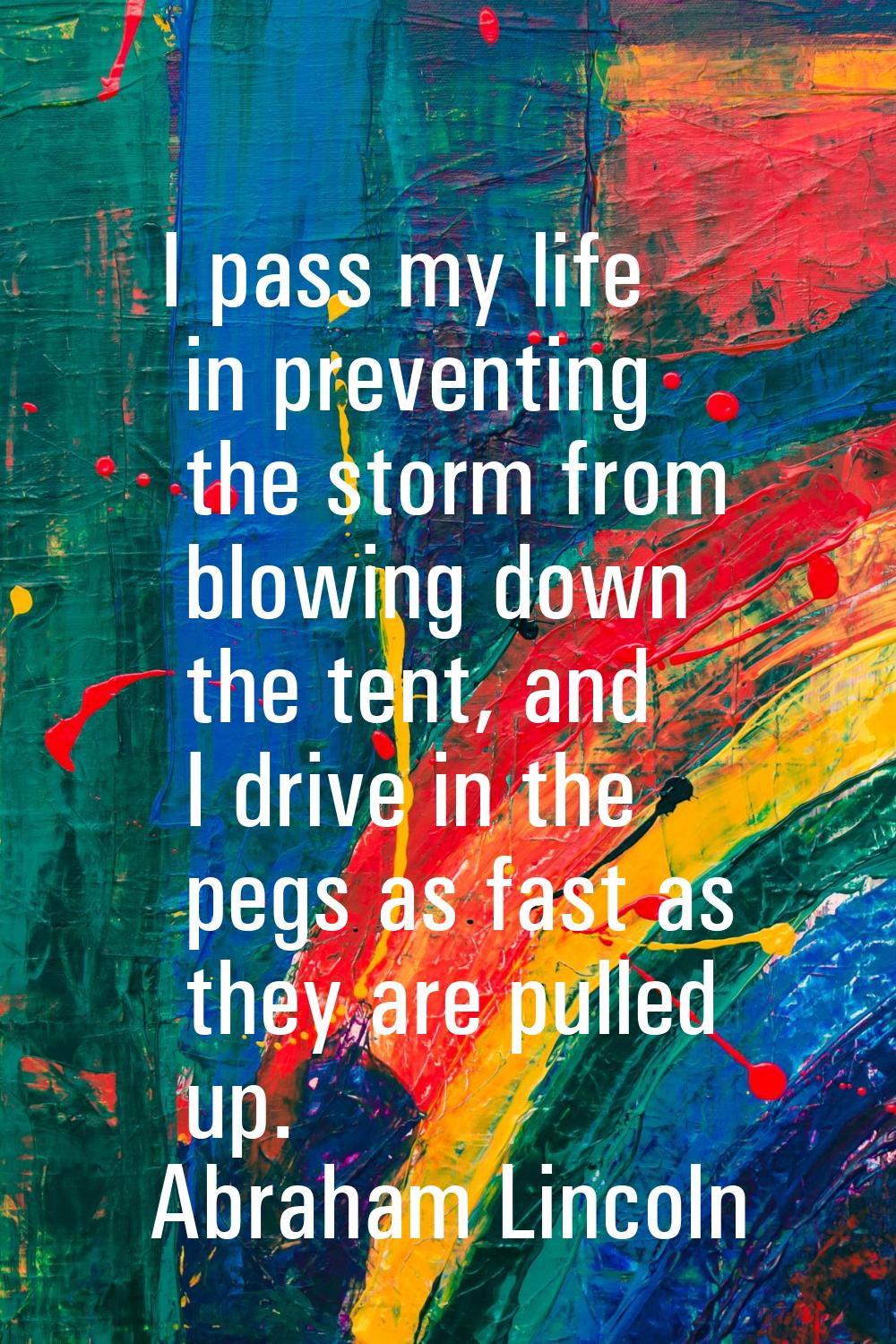 I pass my life in preventing the storm from blowing down the tent, and I drive in the pegs as fast 
