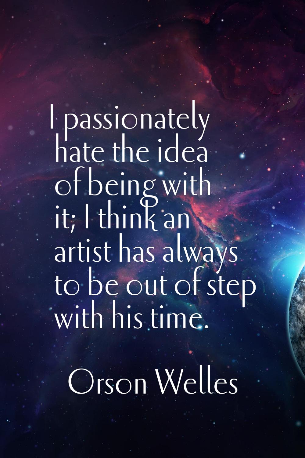 I passionately hate the idea of being with it; I think an artist has always to be out of step with 