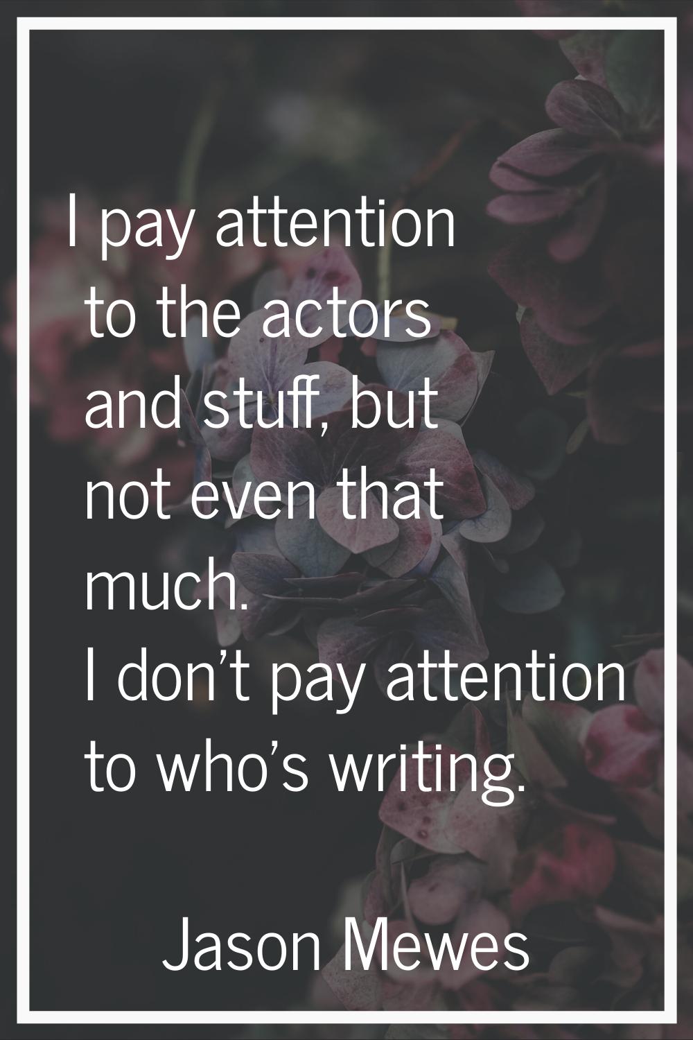 I pay attention to the actors and stuff, but not even that much. I don't pay attention to who's wri
