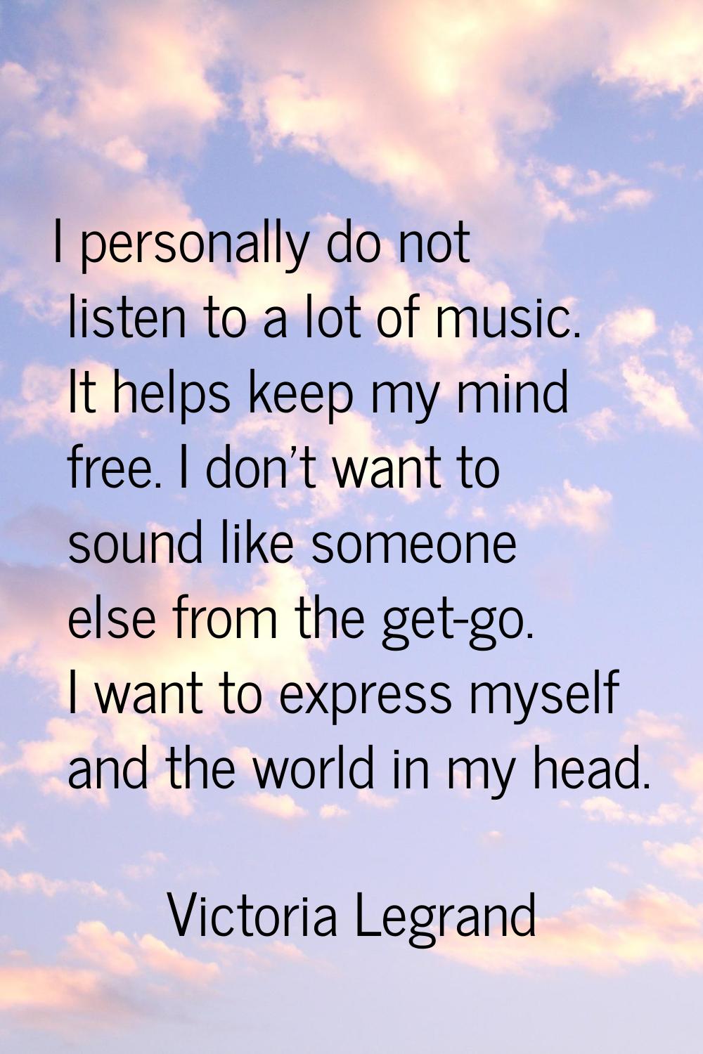 I personally do not listen to a lot of music. It helps keep my mind free. I don't want to sound lik
