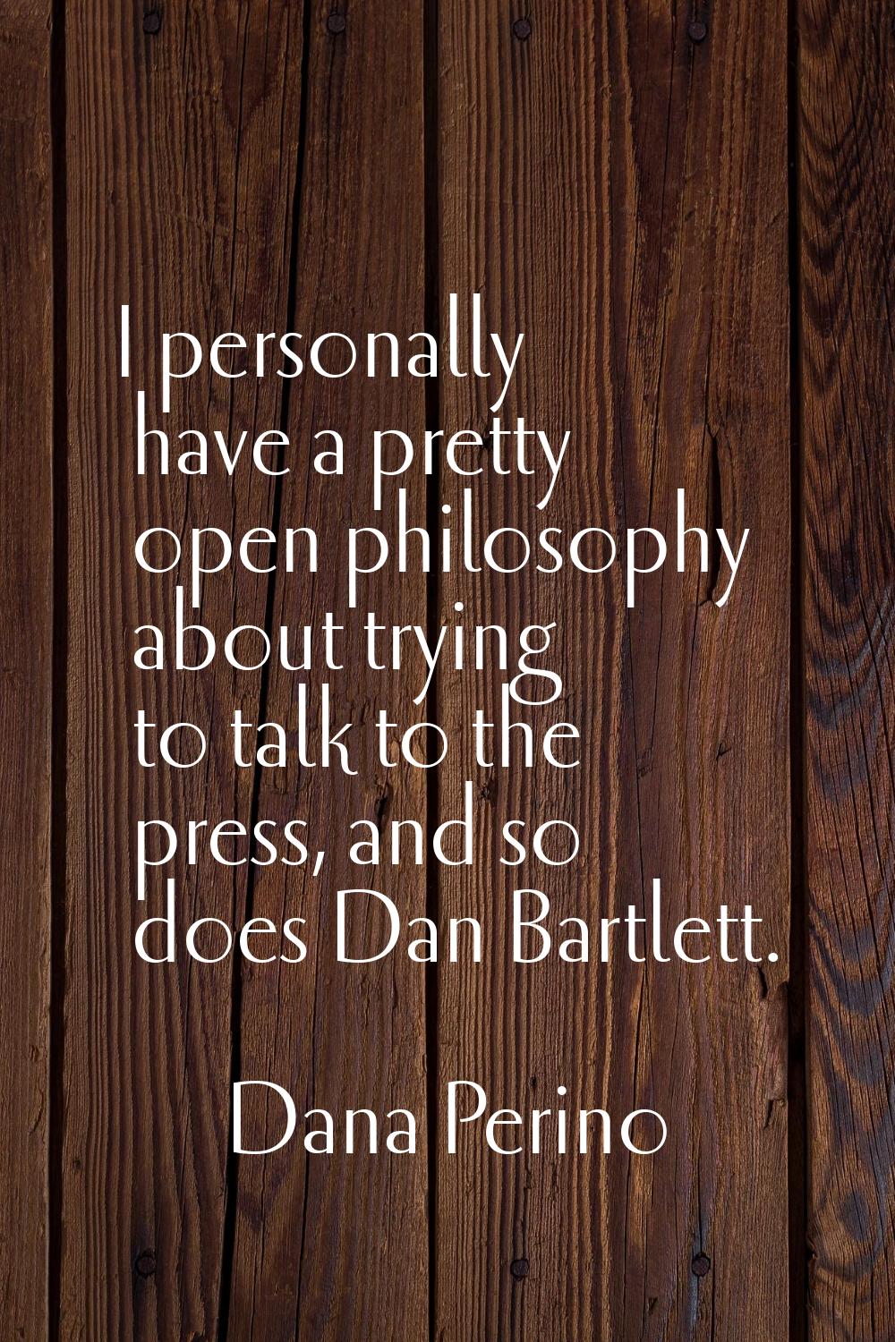 I personally have a pretty open philosophy about trying to talk to the press, and so does Dan Bartl