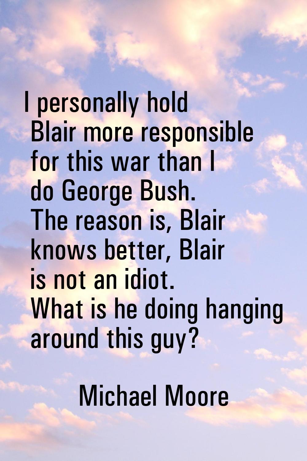 I personally hold Blair more responsible for this war than I do George Bush. The reason is, Blair k