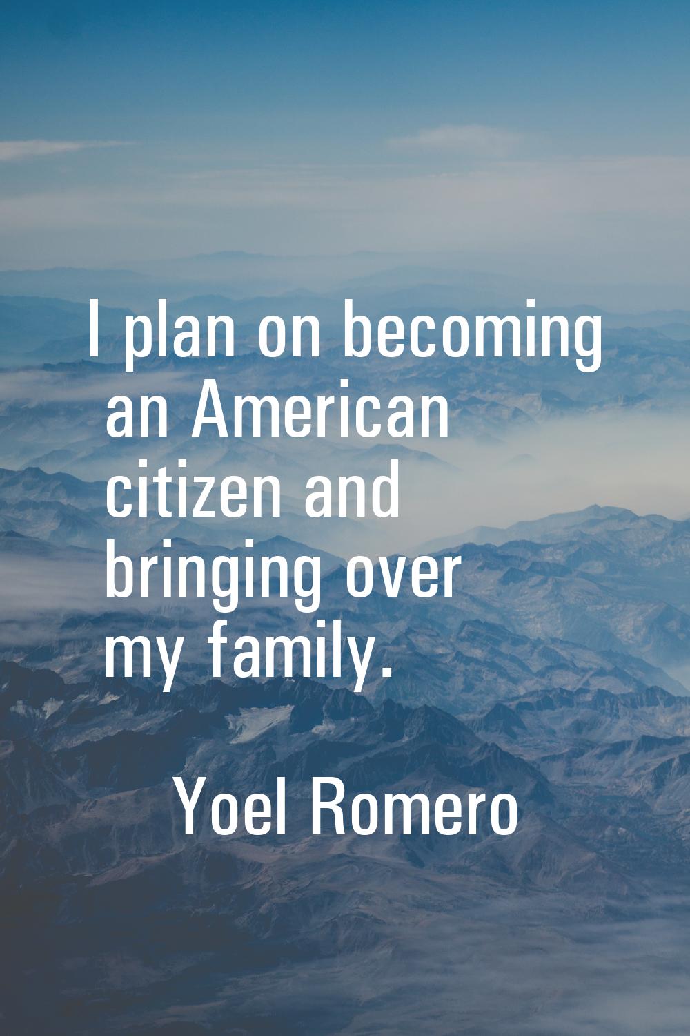 I plan on becoming an American citizen and bringing over my family.