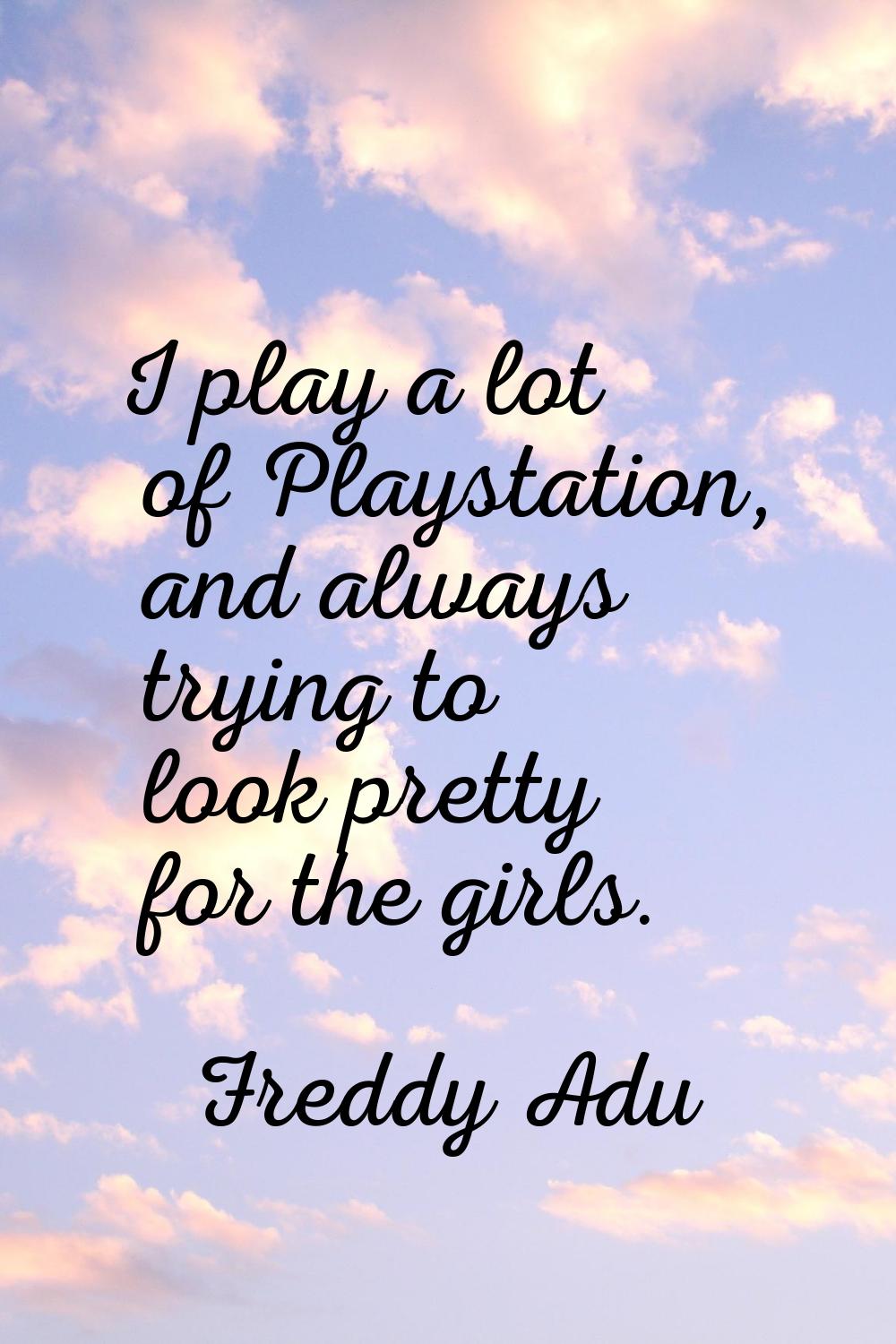 I play a lot of Playstation, and always trying to look pretty for the girls.