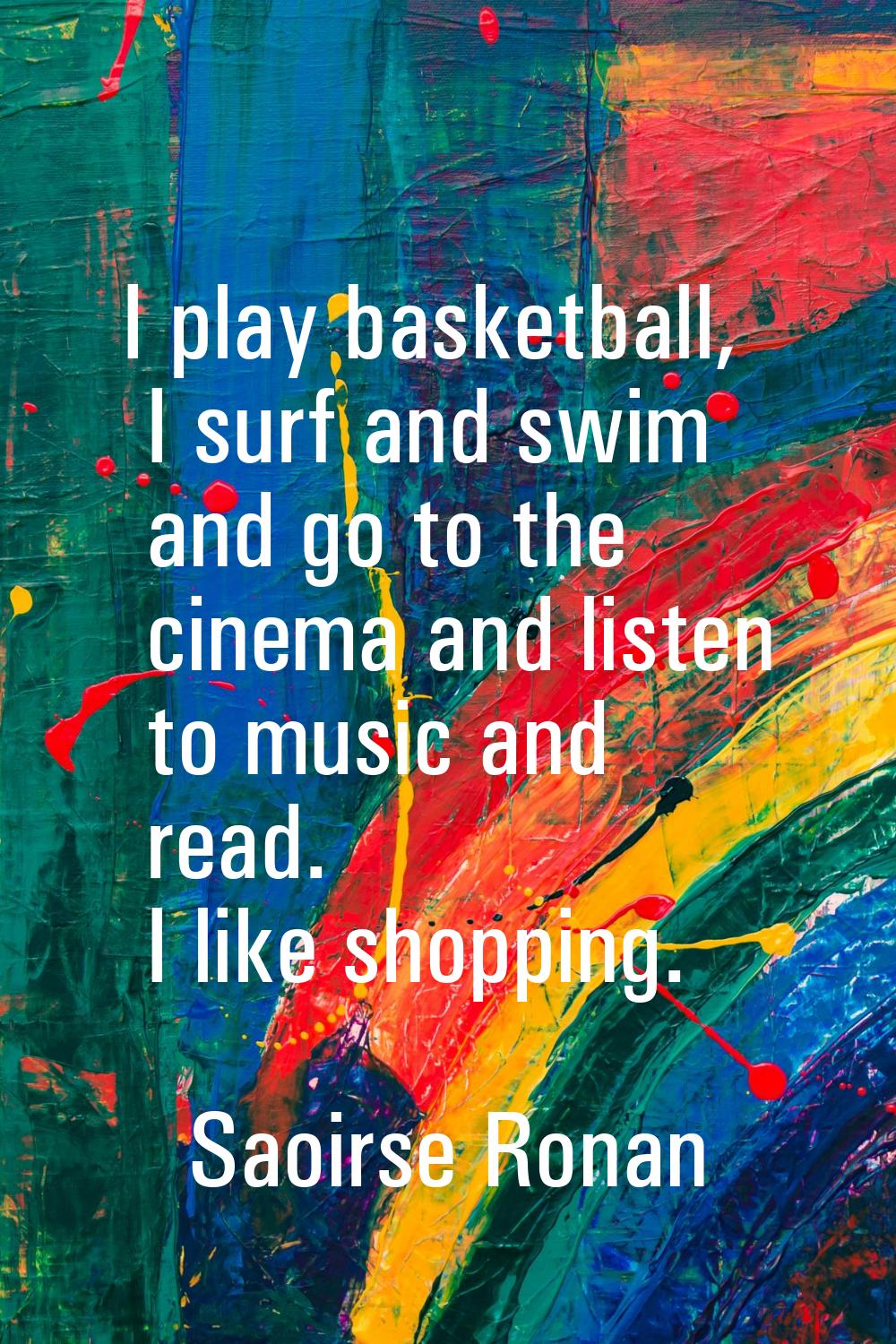 I play basketball, I surf and swim and go to the cinema and listen to music and read. I like shoppi
