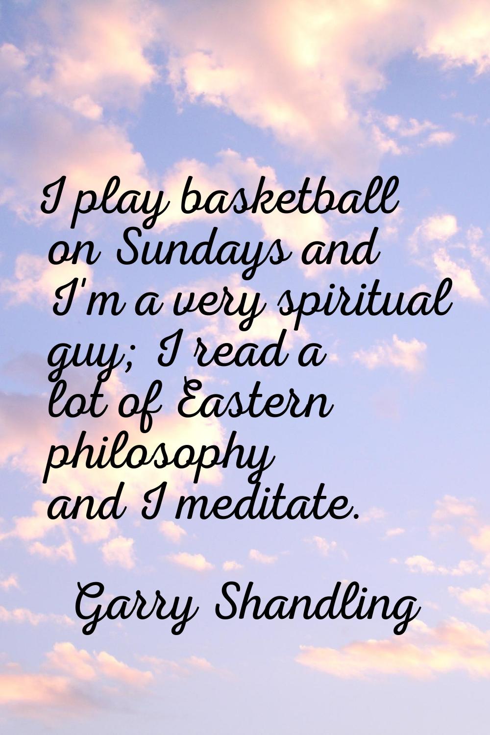 I play basketball on Sundays and I'm a very spiritual guy; I read a lot of Eastern philosophy and I