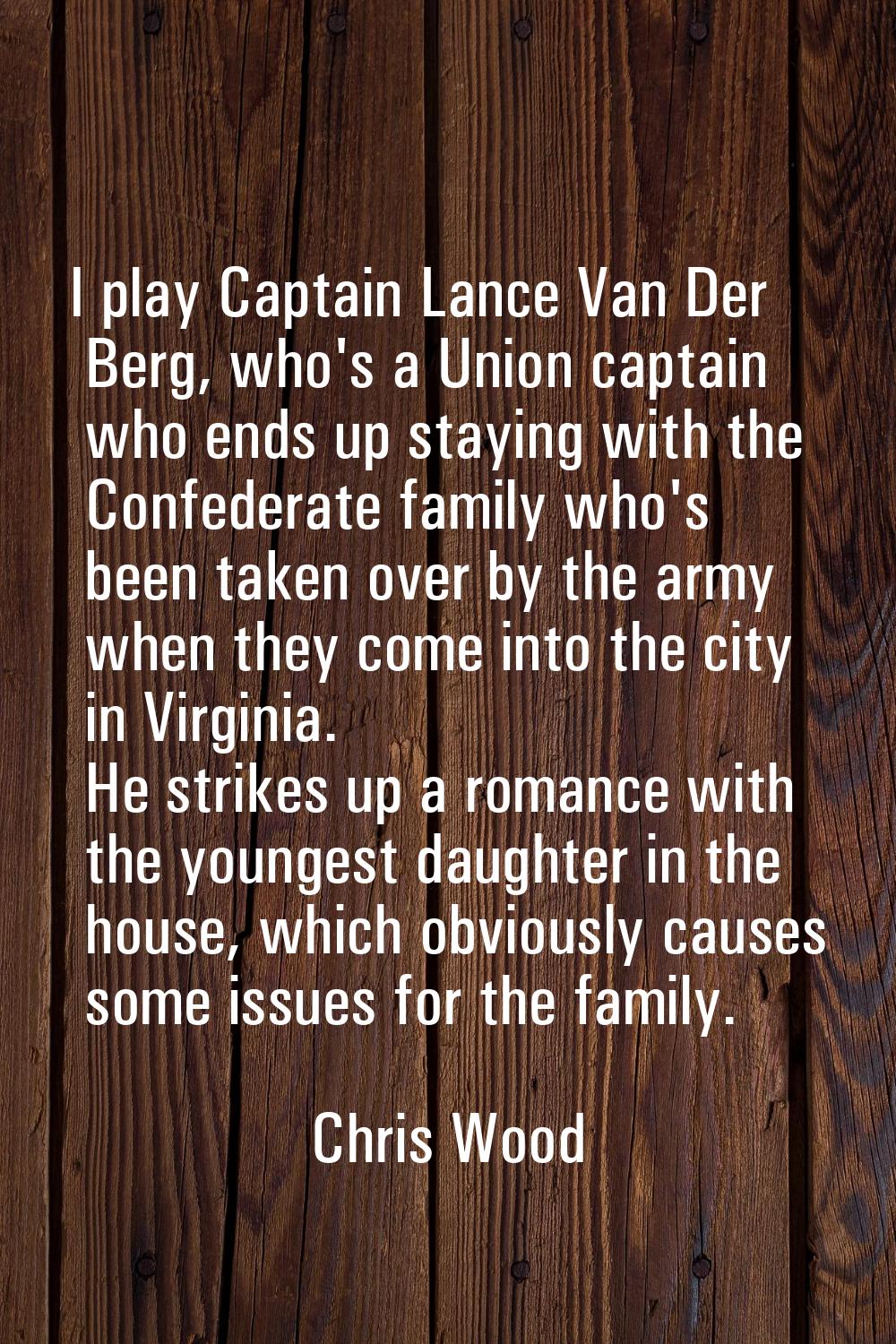 I play Captain Lance Van Der Berg, who's a Union captain who ends up staying with the Confederate f