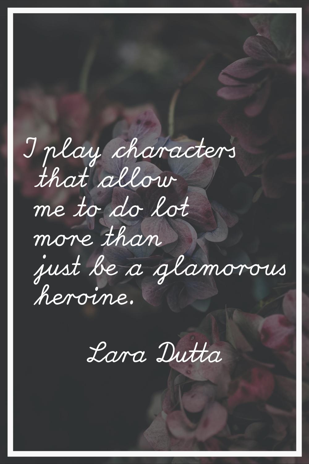 I play characters that allow me to do lot more than just be a glamorous heroine.