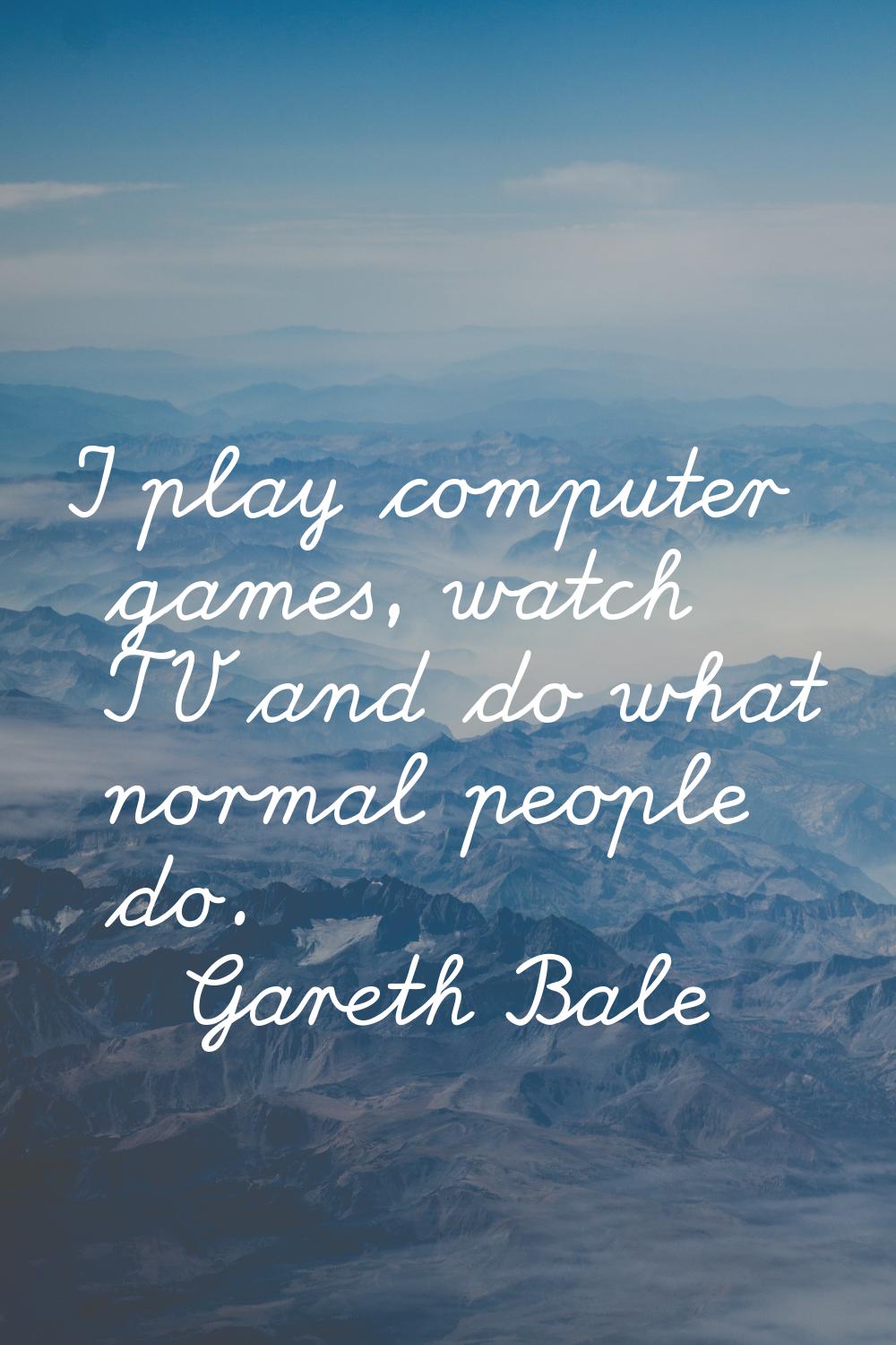 I play computer games, watch TV and do what normal people do.