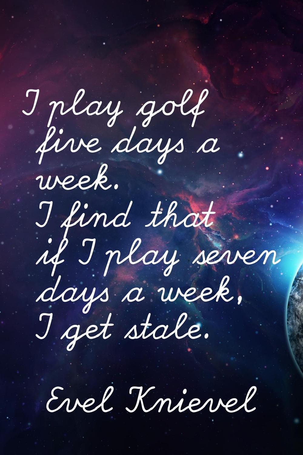 I play golf five days a week. I find that if I play seven days a week, I get stale.