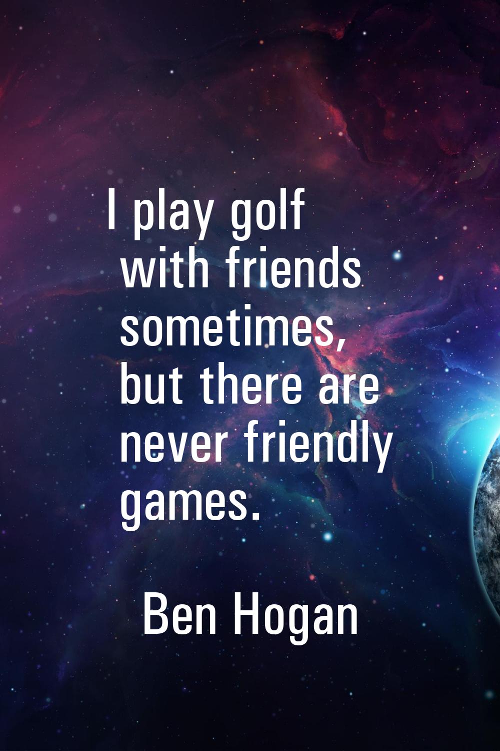 I play golf with friends sometimes, but there are never friendly games.