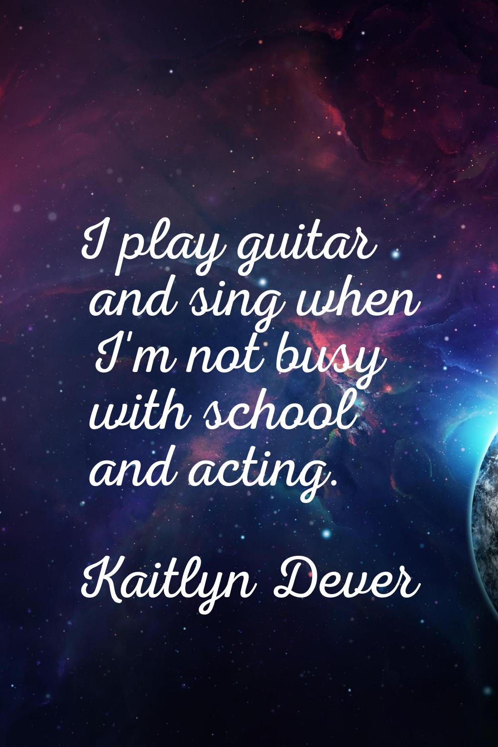 I play guitar and sing when I'm not busy with school and acting.