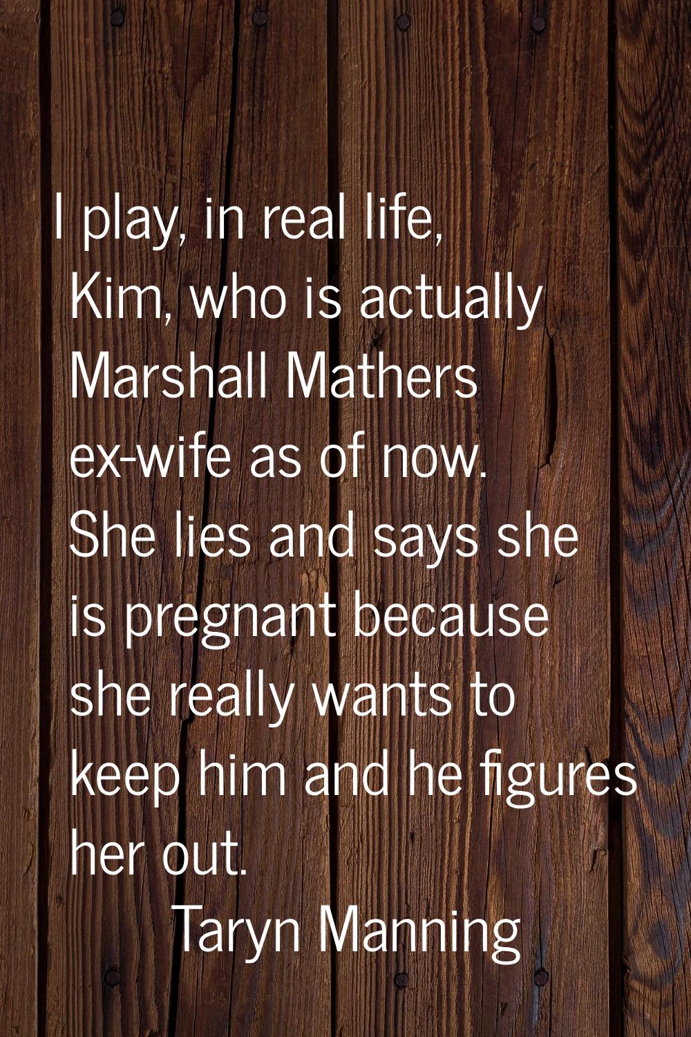 I play, in real life, Kim, who is actually Marshall Mathers ex-wife as of now. She lies and says sh