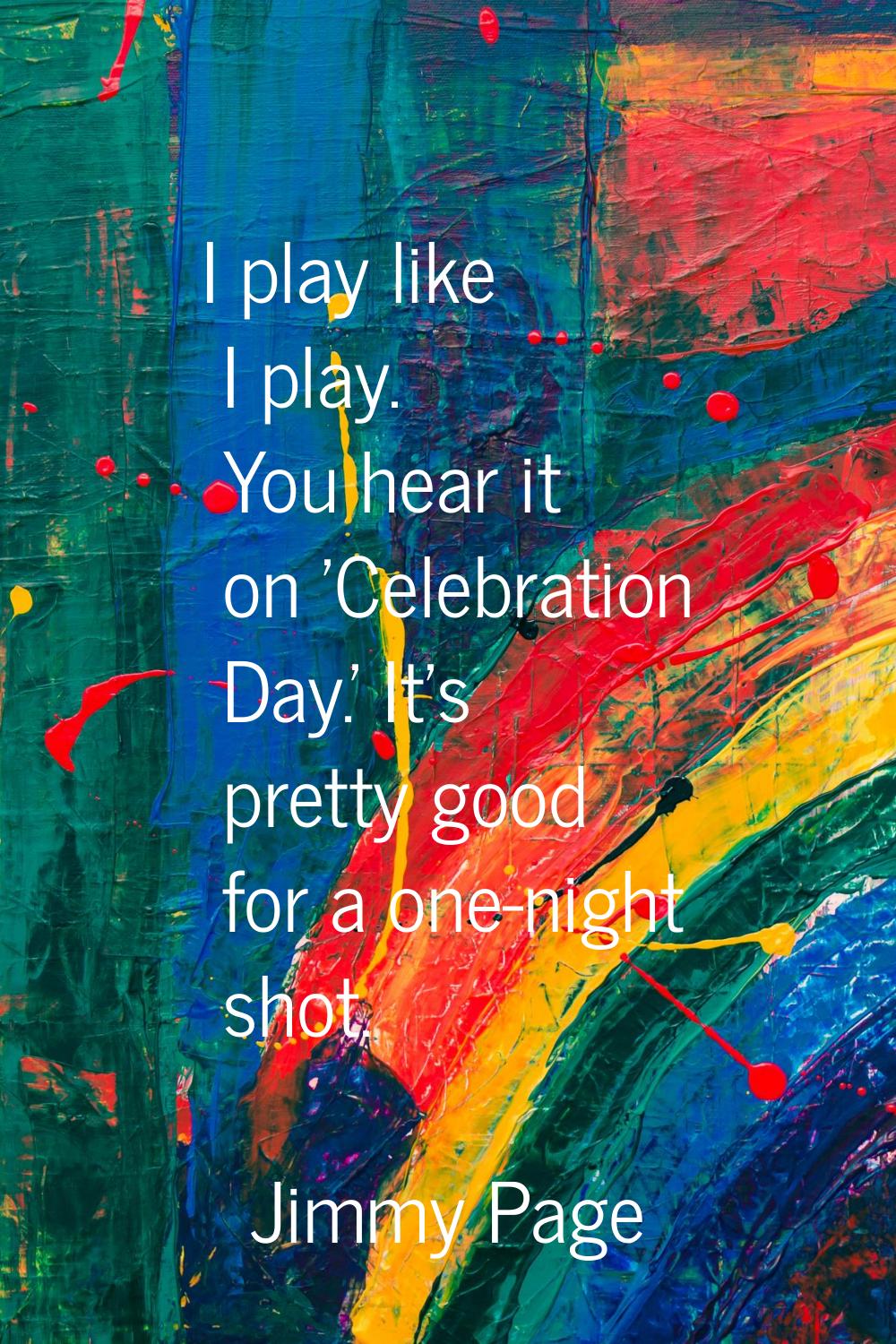 I play like I play. You hear it on 'Celebration Day.' It's pretty good for a one-night shot.