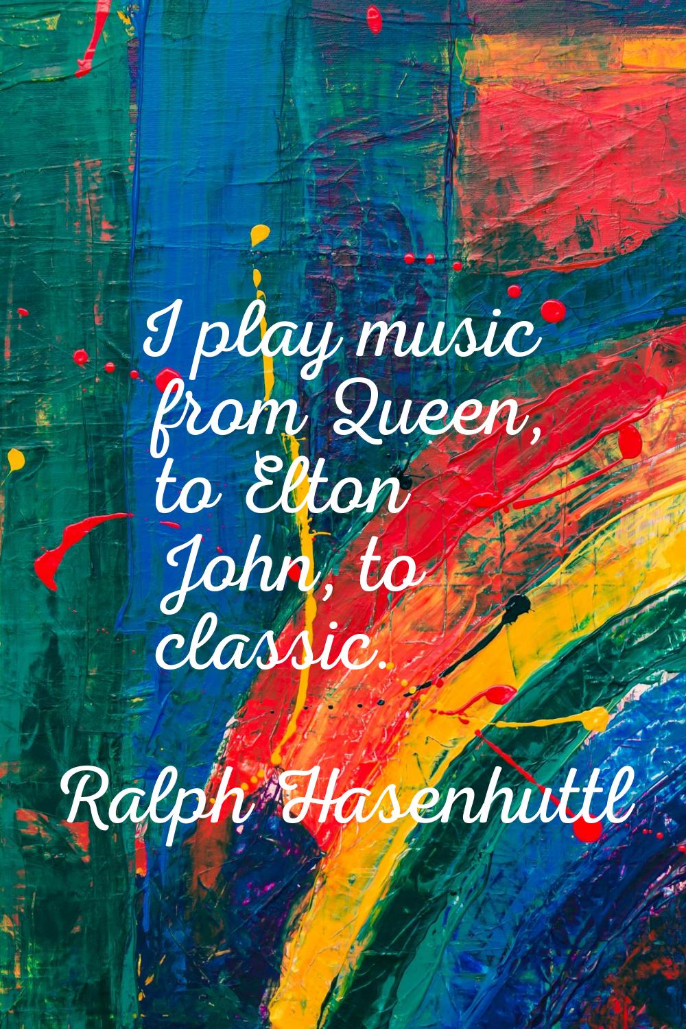 I play music from Queen, to Elton John, to classic.