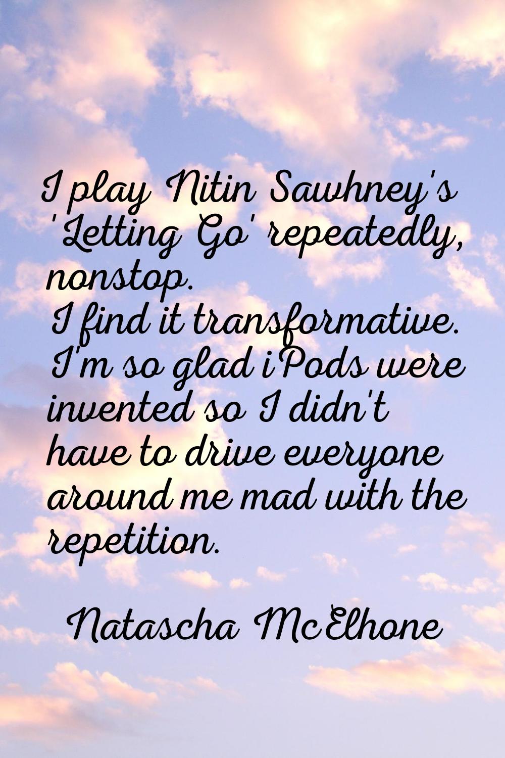 I play Nitin Sawhney's 'Letting Go' repeatedly, nonstop. I find it transformative. I'm so glad iPod