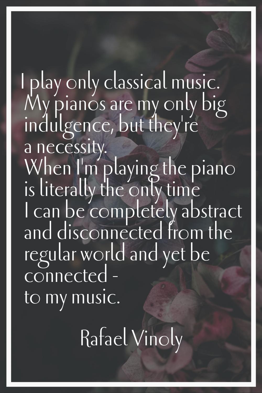 I play only classical music. My pianos are my only big indulgence, but they're a necessity. When I'