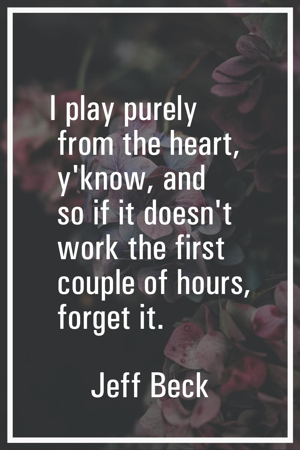 I play purely from the heart, y'know, and so if it doesn't work the first couple of hours, forget i