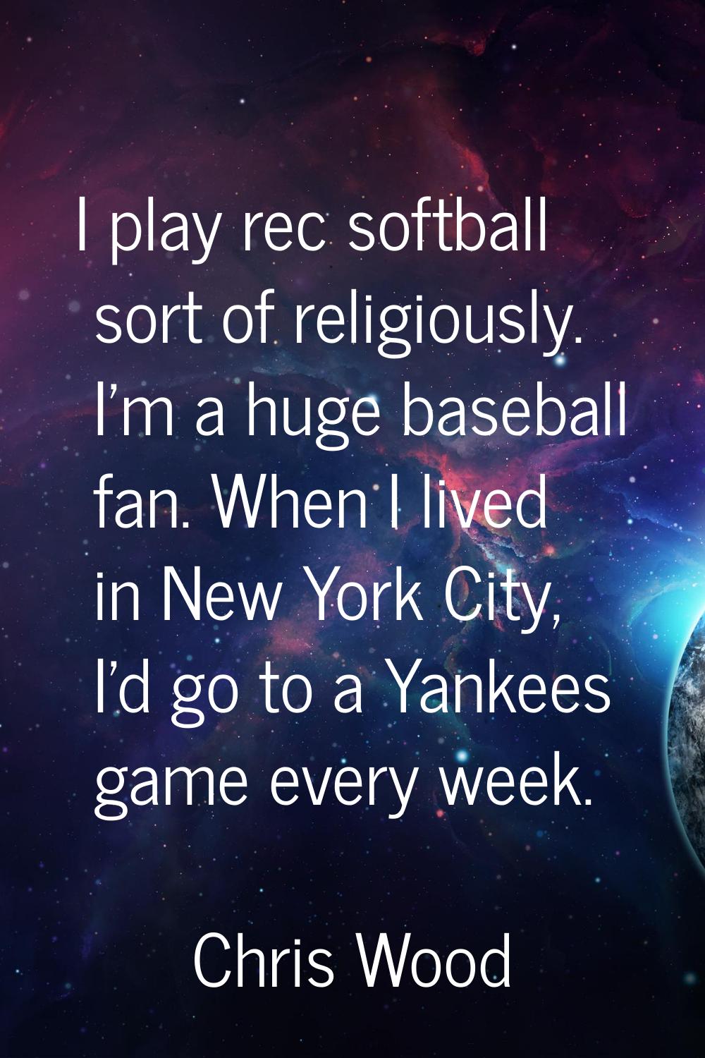 I play rec softball sort of religiously. I'm a huge baseball fan. When I lived in New York City, I'