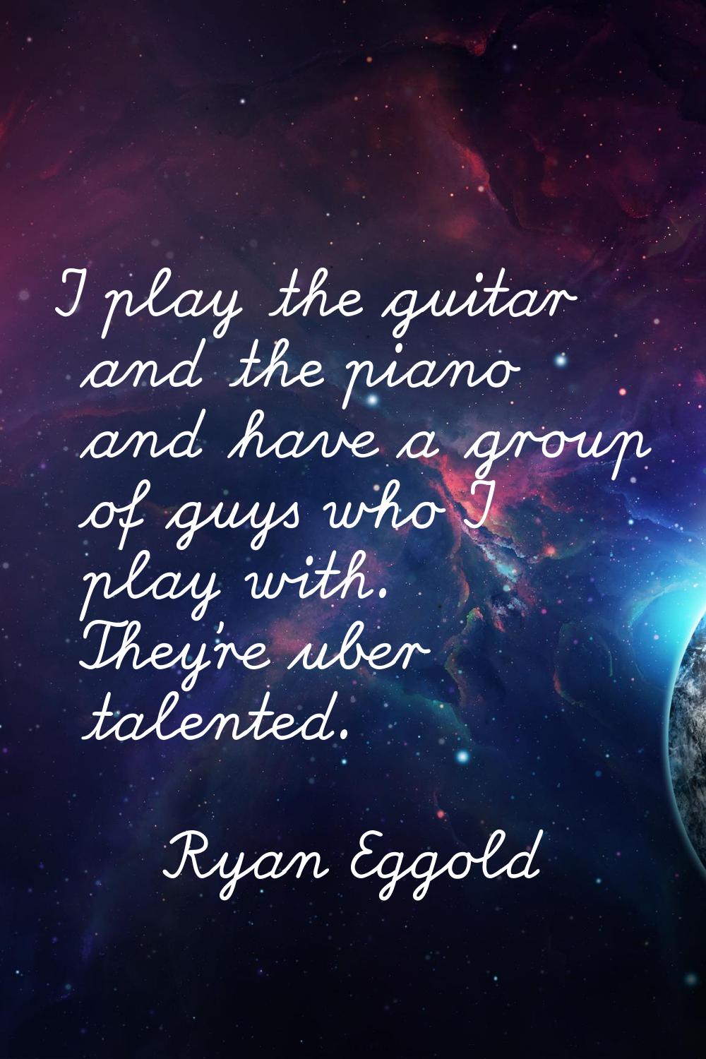 I play the guitar and the piano and have a group of guys who I play with. They're uber talented.