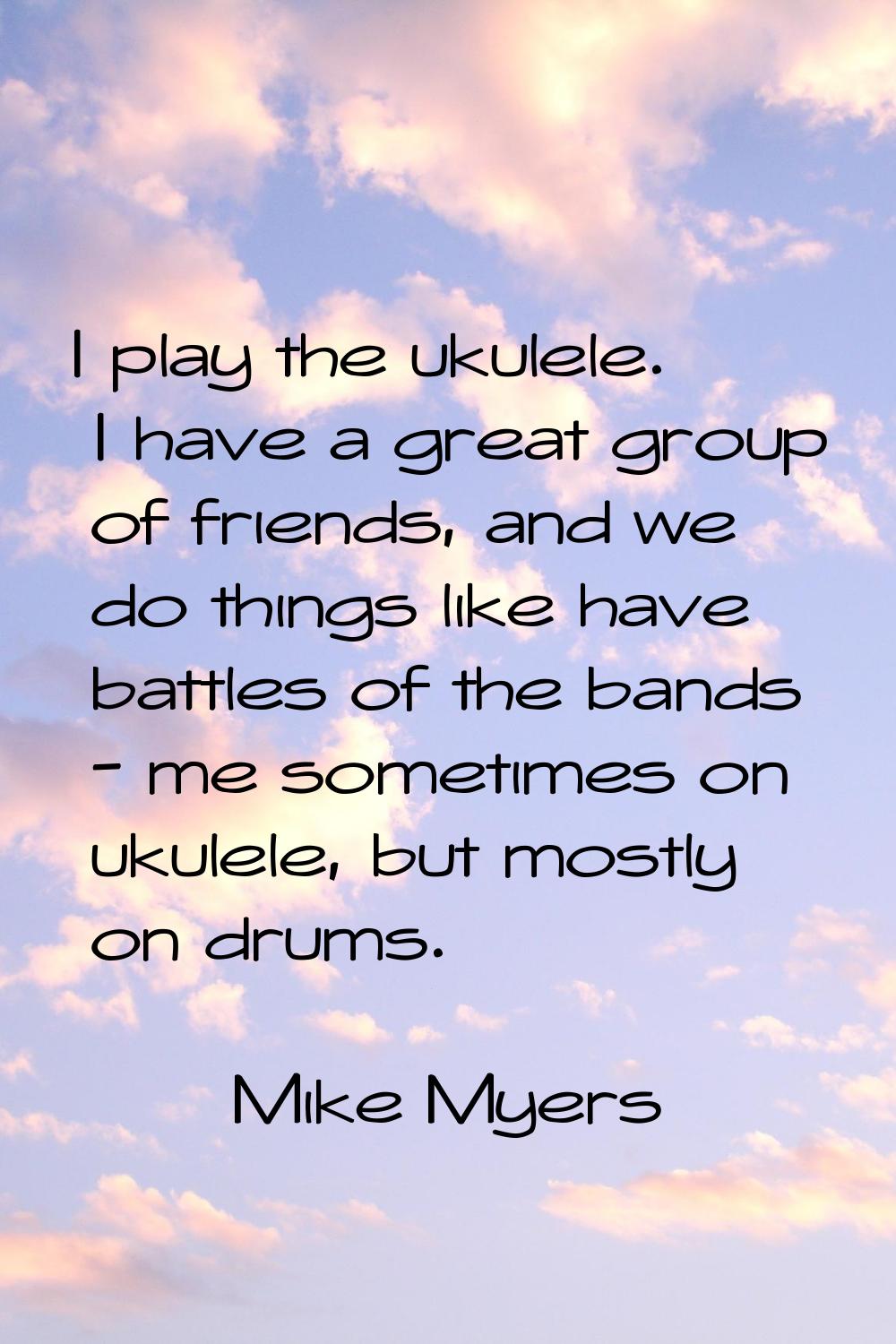 I play the ukulele. I have a great group of friends, and we do things like have battles of the band