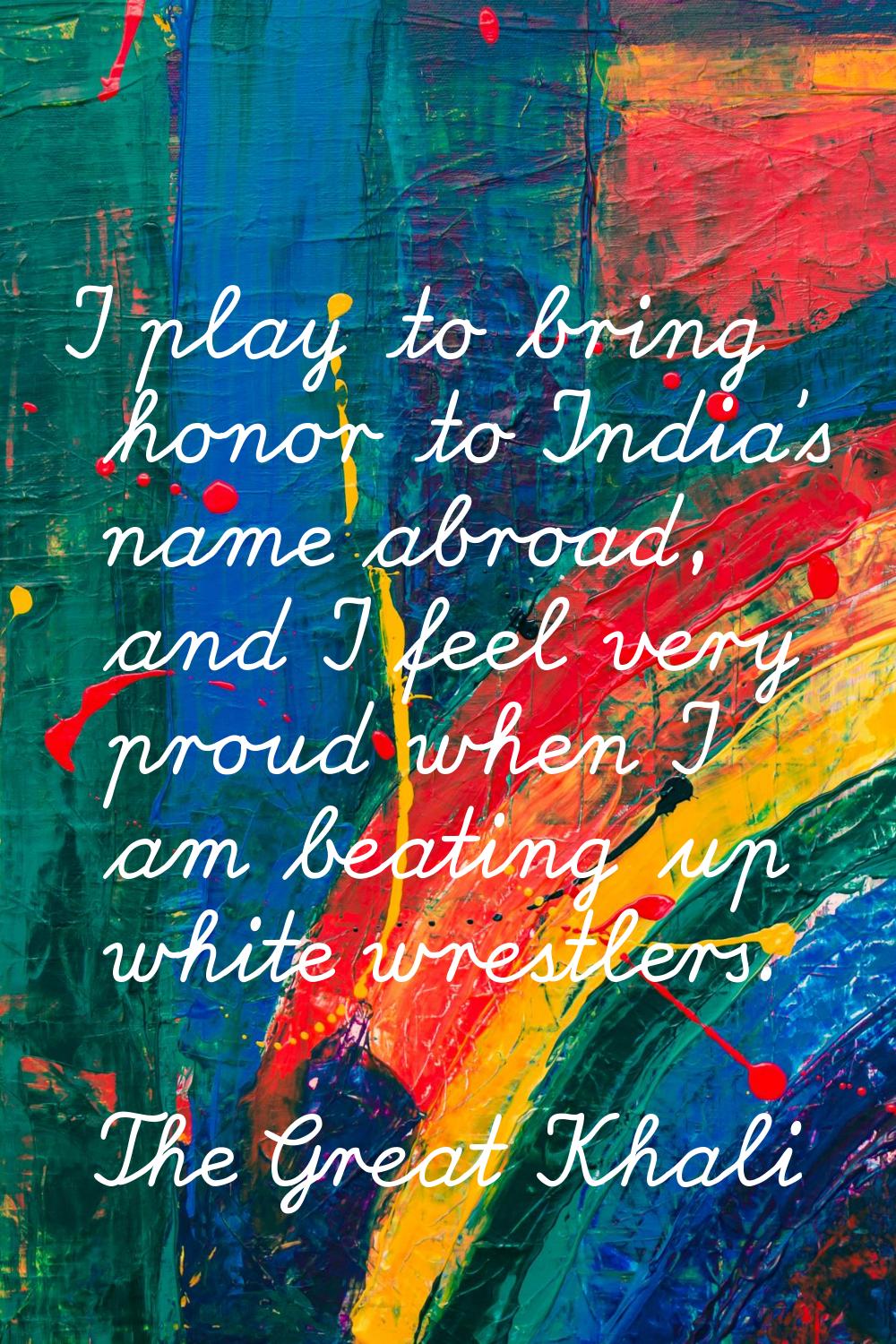 I play to bring honor to India's name abroad, and I feel very proud when I am beating up white wres
