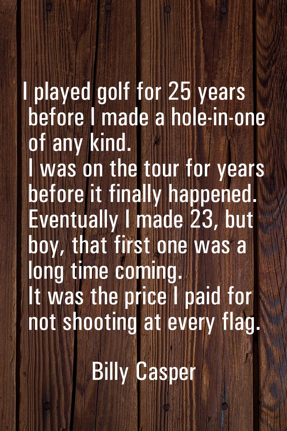 I played golf for 25 years before I made a hole-in-one of any kind. I was on the tour for years bef