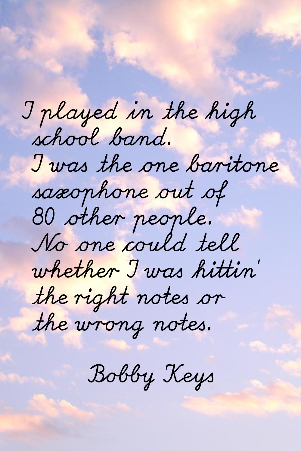 I played in the high school band. I was the one baritone saxophone out of 80 other people. No one c
